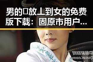 男的🈚放丄到女的免费版下载：固原市用户的最新需求与资源获取途径