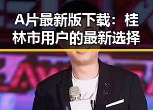 A片最新版下载：桂林市用户的最新选择