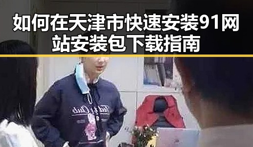 如何在天津市快速安装91网站安装包下载指南