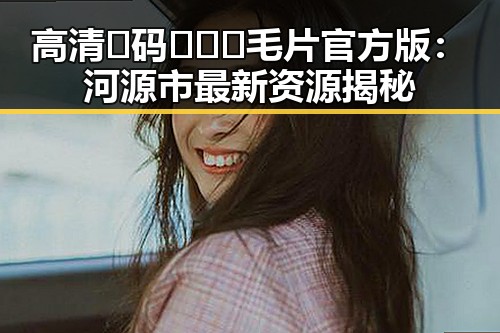 高清🈚码🔞❌♋毛片官方版：河源市最新资源揭秘