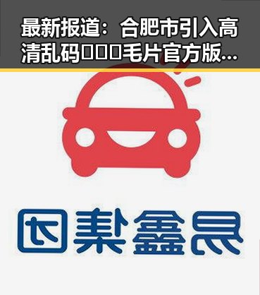 最新报道：合肥市引入高清乱码🔞❌♋毛片官方版，保障用户体验