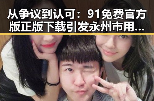 从争议到认可:91免费官方版正版下载引发永州市用户热议