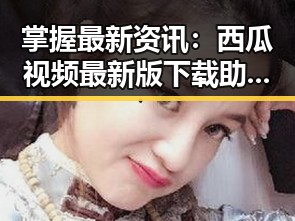 掌握最新资讯：西瓜视频最新版下载助你畅享精彩内容