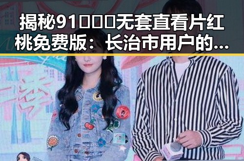 揭秘91❌❌❌无套直看片红桃免费版：长治市用户的新选择