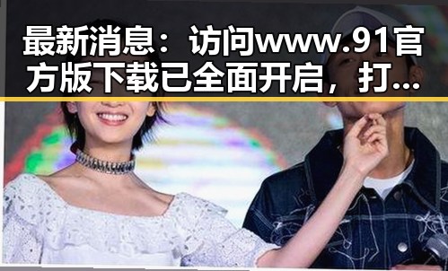 最新消息：访问www.91官方版下载已全面开启，打造便捷体验