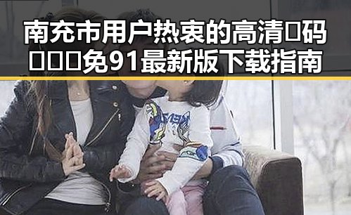 南充市用户热衷的高清🈚码🔞❌♋免91最新版下载指南