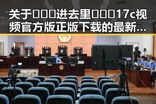 关于🔥🔞🍌进去里❌❌❌17c视频官方版正版下载的最新动态与现状