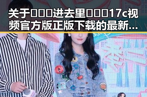 关于🔥🔞🍌进去里❌❌❌17c视频官方版正版下载的最新动态与现状