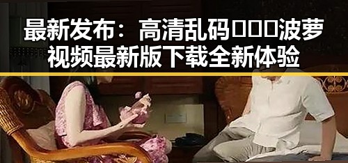 最新发布：高清乱码🔞❌♋波萝视频最新版下载全新体验