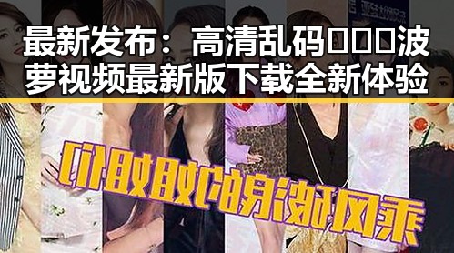 最新发布：高清乱码🔞❌♋波萝视频最新版下载全新体验