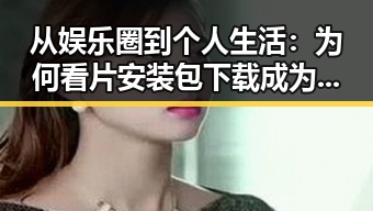 从娱乐圈到个人生活:为何看片安装包下载成为新趋势