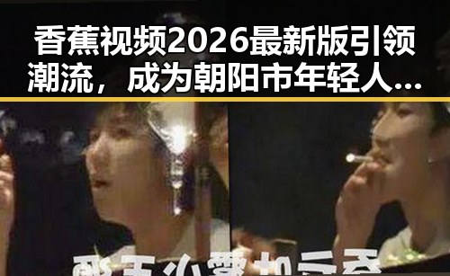 香蕉视频2026最新版引领潮流,成为朝阳市年轻人的新宠