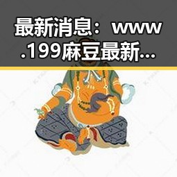 最新消息：www.199麻豆最新版下载现已全面上线