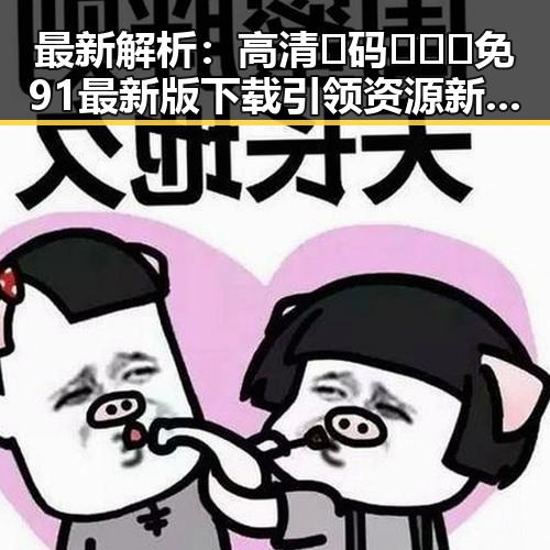 最新解析：高清🈚码🔞❌♋免91最新版下载引领资源新风尚