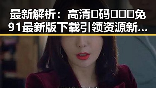 最新解析：高清🈚码🔞❌♋免91最新版下载引领资源新风尚