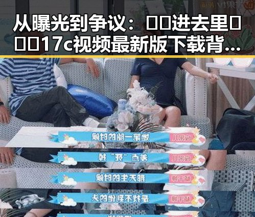 从曝光到争议：🔞🍌进去里❌❌❌17c视频最新版下载背后的反差与现状