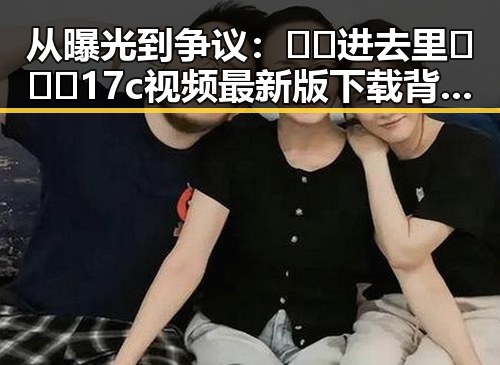 从曝光到争议：🔞🍌进去里❌❌❌17c视频最新版下载背后的反差与现状