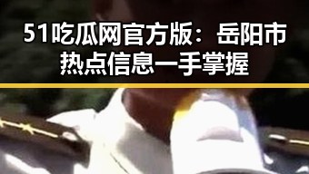 51吃瓜网官方版：岳阳市热点信息一手掌握