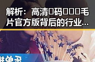 解析：高清🈚码🔞❌♋毛片官方版背后的行业现状与趋势