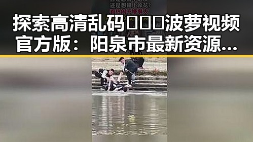 探索高清乱码🔞❌♋波萝视频官方版：阳泉市最新资源指南