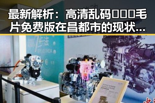 最新解析：高清乱码🔞❌♋毛片免费版在昌都市的现状与趋势