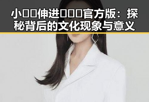 小🐔🐔伸进🈲🔞🔞官方版：探秘背后的文化现象与意义