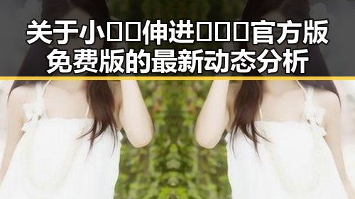 关于小🐔🐔伸进🈲🔞🔞官方版免费版的最新动态分析