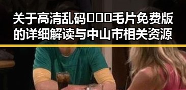 关于高清乱码🔞❌♋毛片免费版的详细解读与中山市相关资源