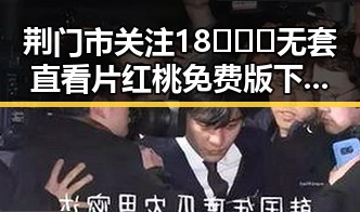 荆门市关注18❌❌❌无套直看片红桃免费版下载现状与发展