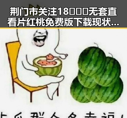 荆门市关注18❌❌❌无套直看片红桃免费版下载现状与发展