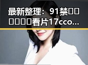 最新整理：91禁🍆🍑🔞❌❌❌看片17cco官方版现已曝光