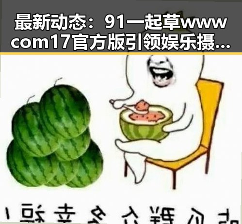 最新动态：91 一起草wwwcom17官方版引领娱乐摄影新风潮