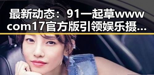 最新动态：91 一起草wwwcom17官方版引领娱乐摄影新风潮