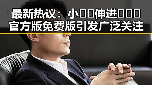 最新热议：小🐔🐔伸进🈲🔞🔞官方版免费版引发广泛关注