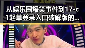 从娱乐圈爆笑事件到17·c1起草登录入口破解版的变化对比
