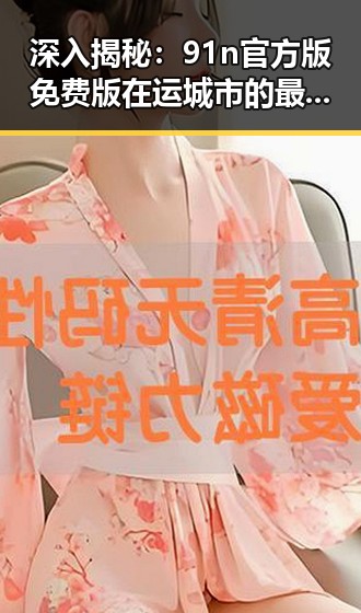 深入揭秘：91n官方版免费版在运城市的最新动态
