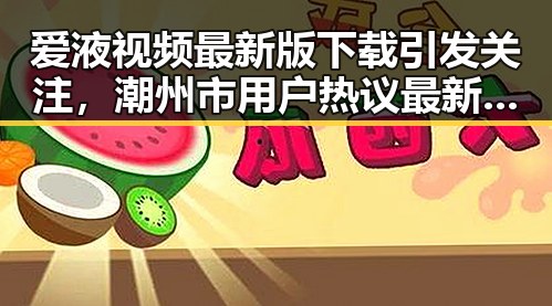 爱液视频最新版下载引发关注，潮州市用户热议最新资源