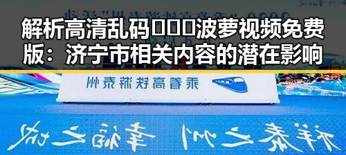 解析高清乱码🔞❌♋波萝视频免费版：济宁市相关内容的潜在影响
