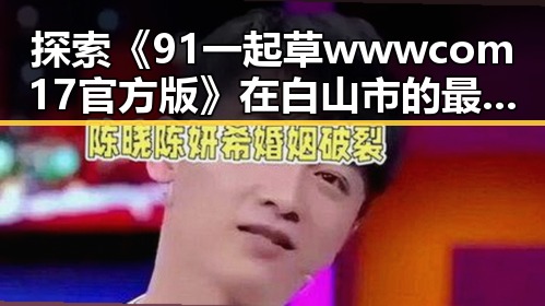 探索《91 一起草wwwcom17官方版》在白山市的最新动态