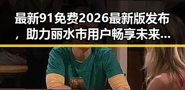 最新91免费2026最新版发布,助力丽水市用户畅享未来科技