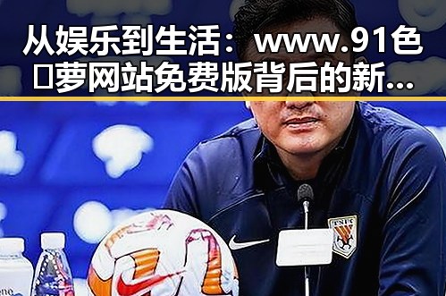 从娱乐到生活：www.91色😍萝网站免费版背后的新趋势