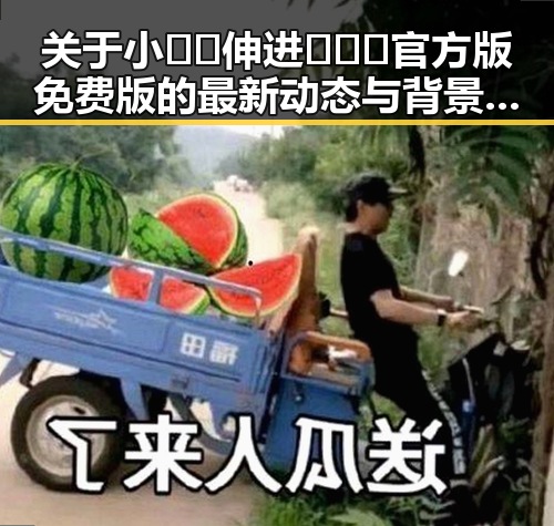 关于小🐔🐔伸进🈲🔞🔞官方版免费版的最新动态与背景解析