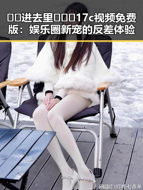 🔞🍌进去里❌❌❌17c视频免费版：娱乐圈新宠的反差体验