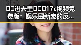 🔞🍌进去里❌❌❌17c视频免费版：娱乐圈新宠的反差体验