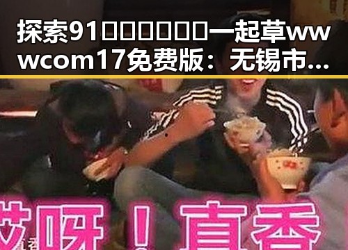 探索91🍆🍑🔞❌❌❌一起草wwwcom17免费版：无锡市用户的全新体验
