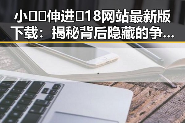 小🐔🐔伸进🈲18网站最新版下载：揭秘背后隐藏的争议与真相