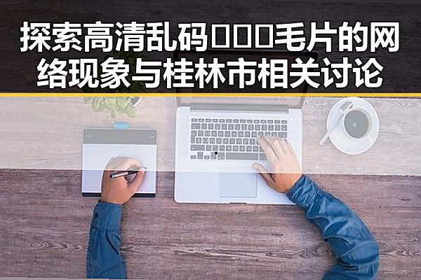 探索高清乱码🔞❌♋毛片的网络现象与桂林市相关讨论