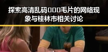 探索高清乱码🔞❌♋毛片的网络现象与桂林市相关讨论
