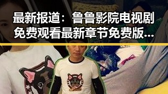 最新报道:鲁鲁影院电视剧免费观看最新章节免费版下载指南