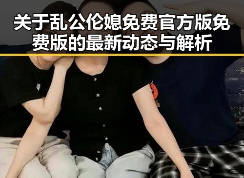 关于乱公伦媳免费官方版免费版的最新动态与解析